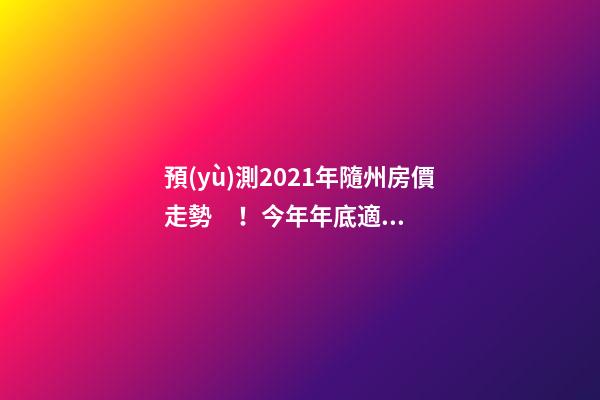 預(yù)測2021年隨州房價走勢！今年年底適合買房嗎？